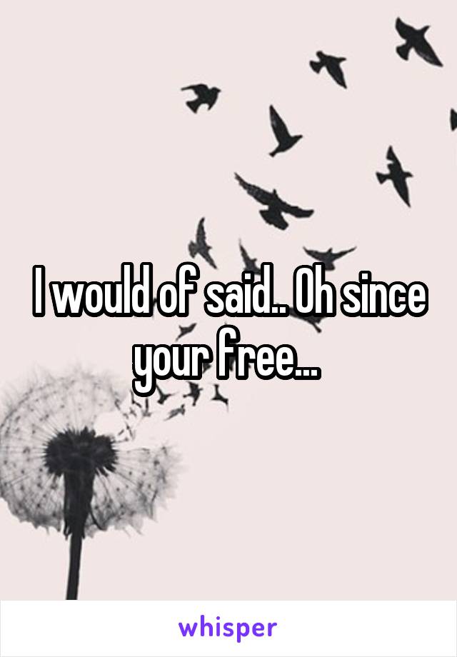 I would of said.. Oh since your free... 