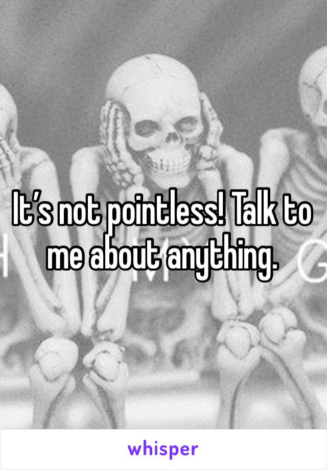 It’s not pointless! Talk to me about anything.
