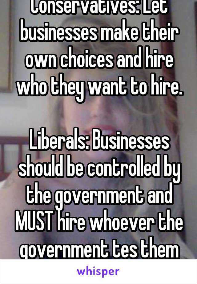 Conservatives: Let businesses make their own choices and hire who they want to hire.

Liberals: Businesses should be controlled by the government and MUST hire whoever the government tes them to