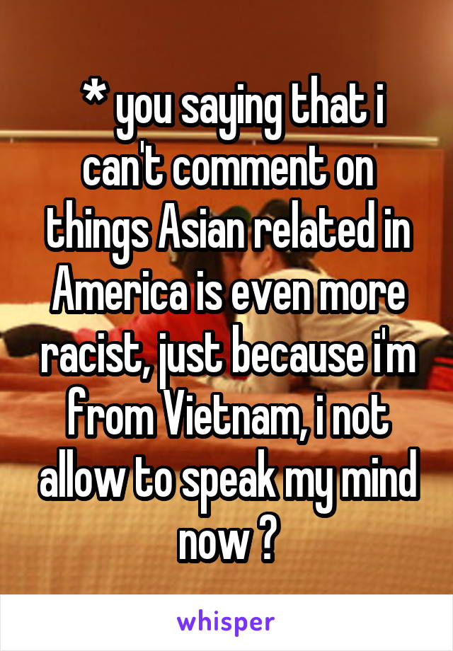  * you saying that i can't comment on things Asian related in America is even more racist, just because i'm from Vietnam, i not allow to speak my mind now ?