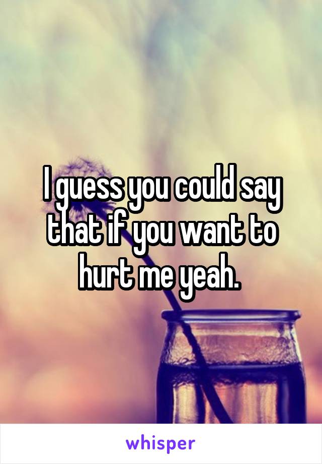 I guess you could say that if you want to hurt me yeah. 