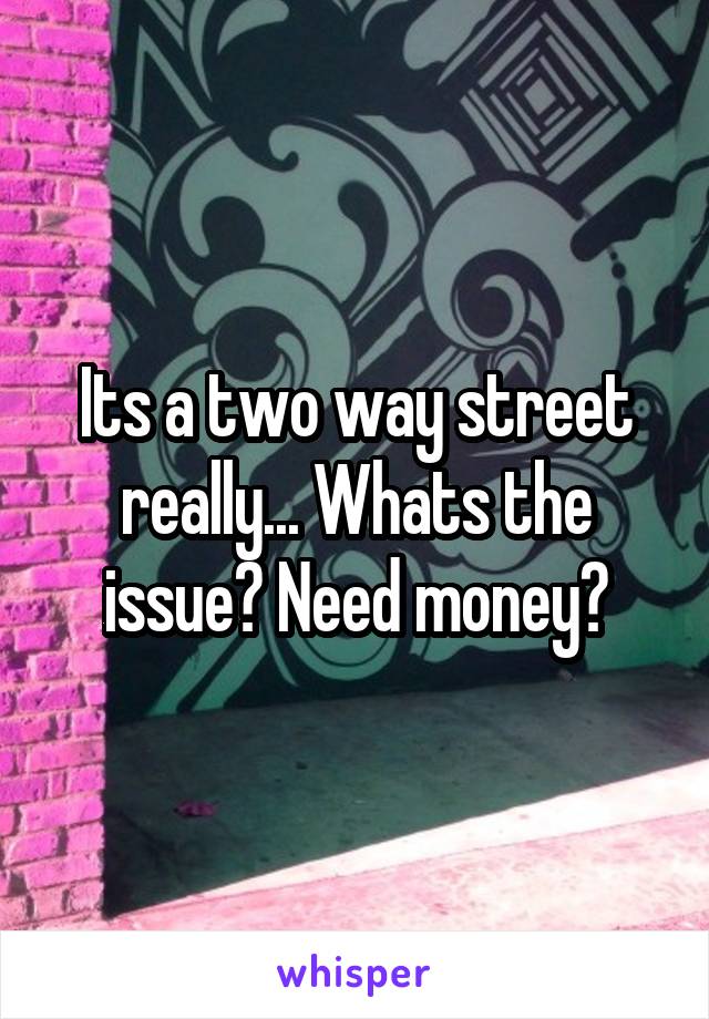 Its a two way street really... Whats the issue? Need money?
