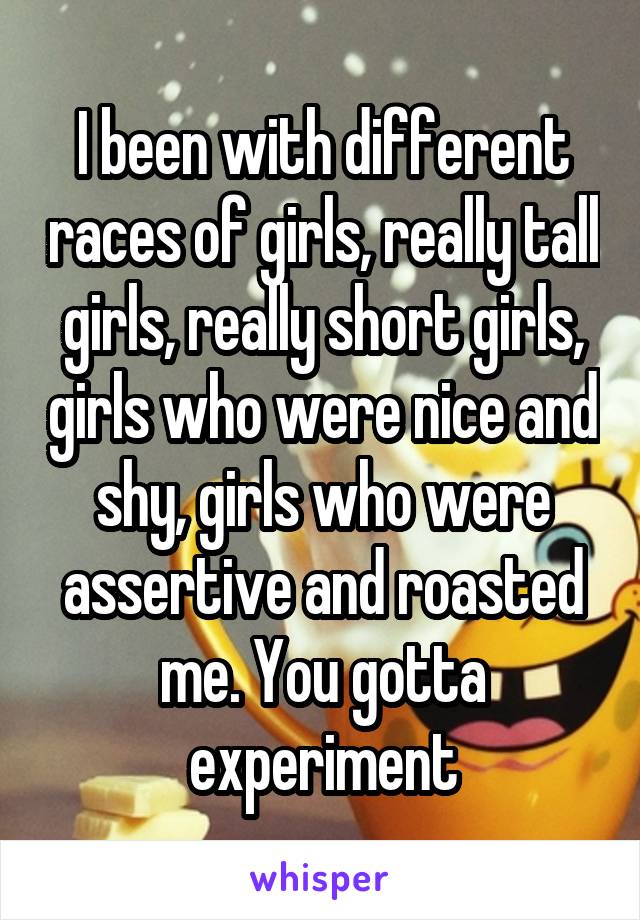 I been with different races of girls, really tall girls, really short girls, girls who were nice and shy, girls who were assertive and roasted me. You gotta experiment