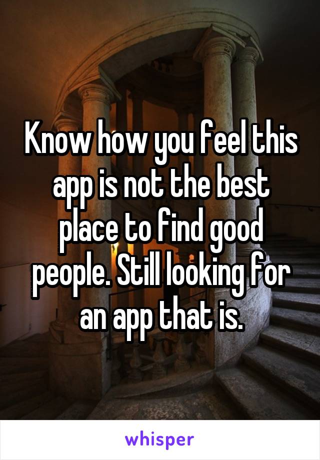 Know how you feel this app is not the best place to find good people. Still looking for an app that is.