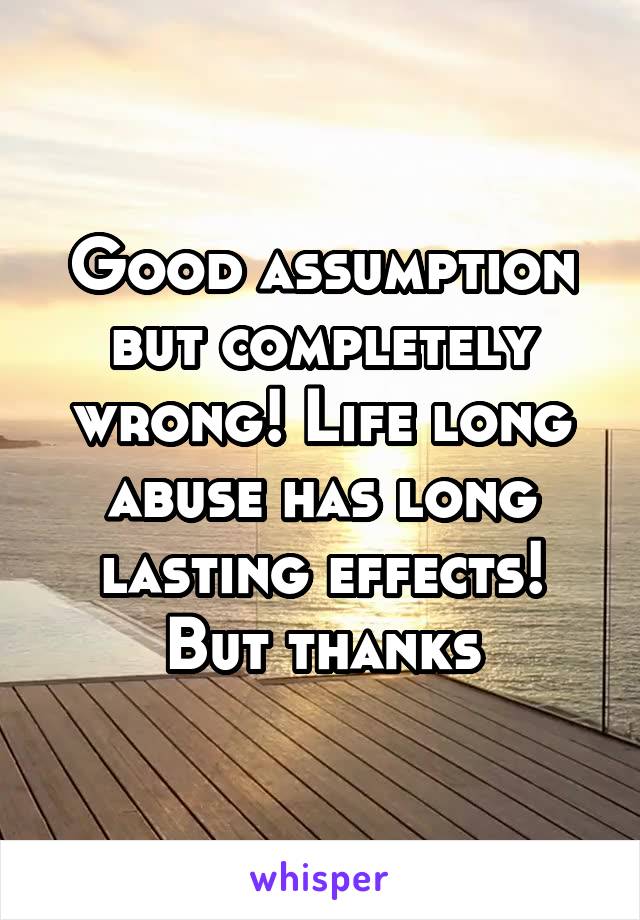 Good assumption but completely wrong! Life long abuse has long lasting effects! But thanks