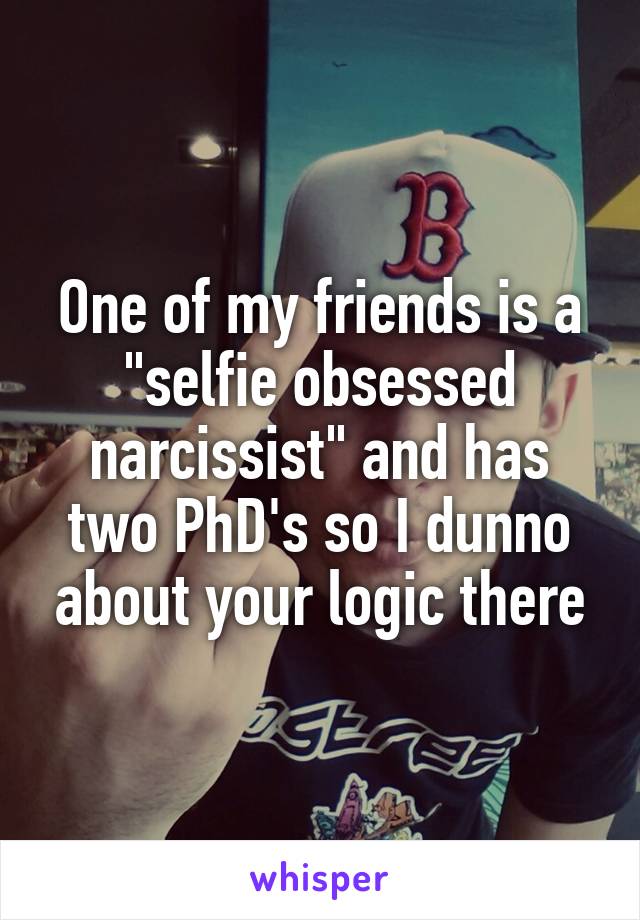 One of my friends is a "selfie obsessed narcissist" and has two PhD's so I dunno about your logic there