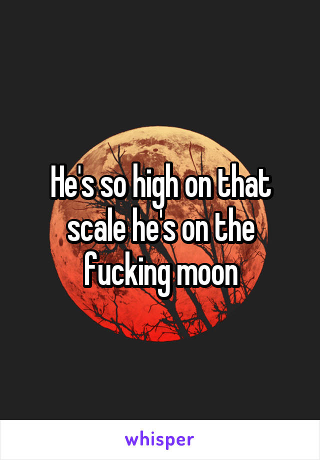 He's so high on that scale he's on the fucking moon