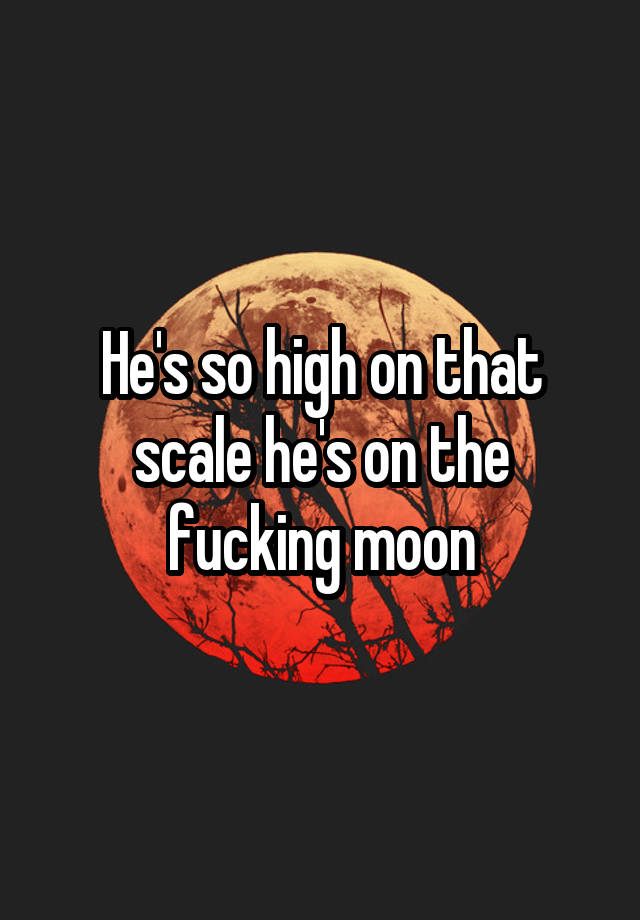 he-s-so-high-on-that-scale-he-s-on-the-fucking-moon