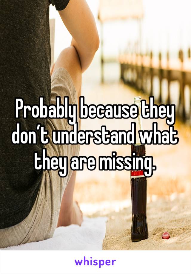 Probably because they don’t understand what they are missing. 