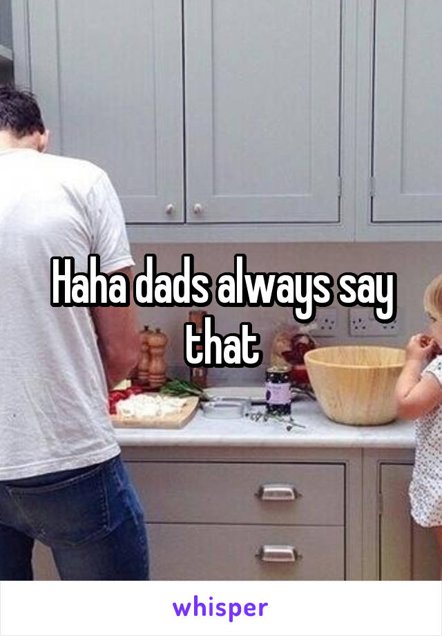 Haha dads always say that