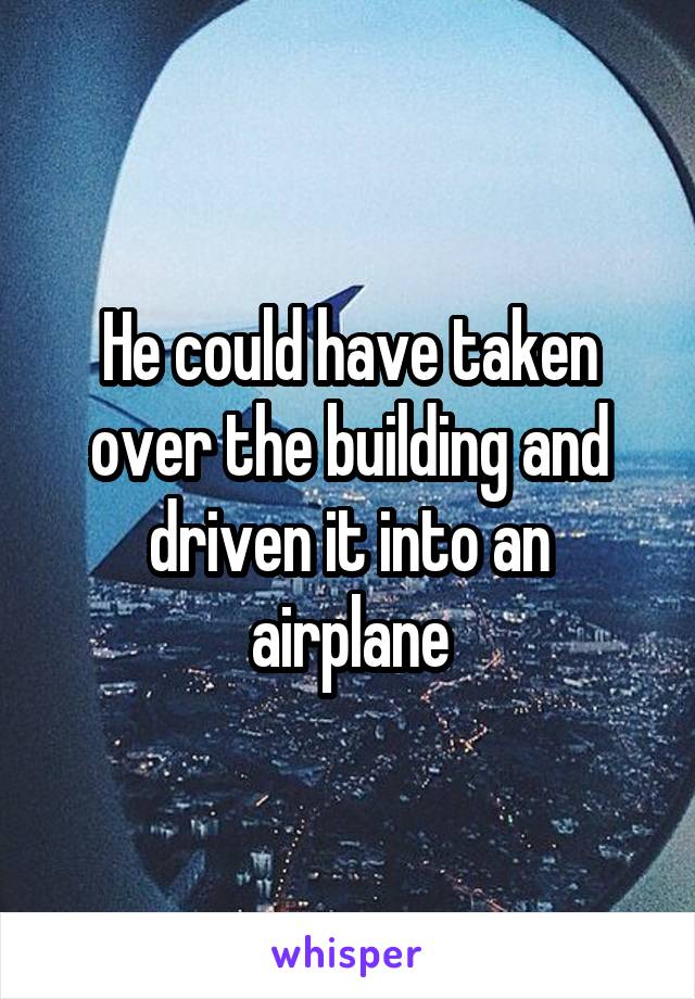 He could have taken over the building and driven it into an airplane