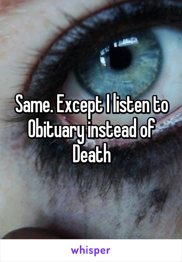 Same. Except I listen to Obituary instead of Death