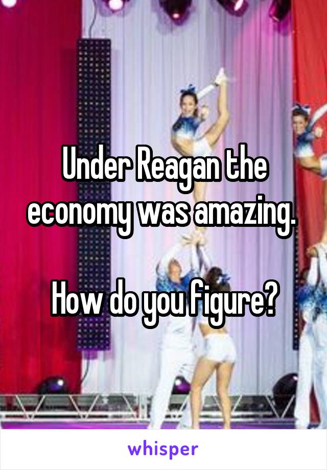 Under Reagan the economy was amazing. 

How do you figure?