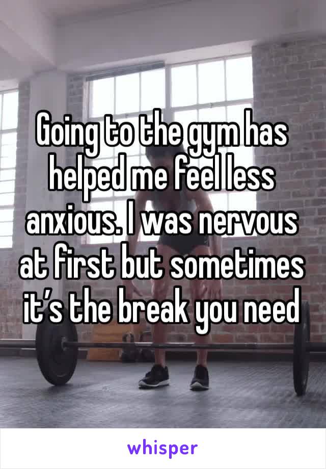 Going to the gym has helped me feel less anxious. I was nervous at first but sometimes it’s the break you need