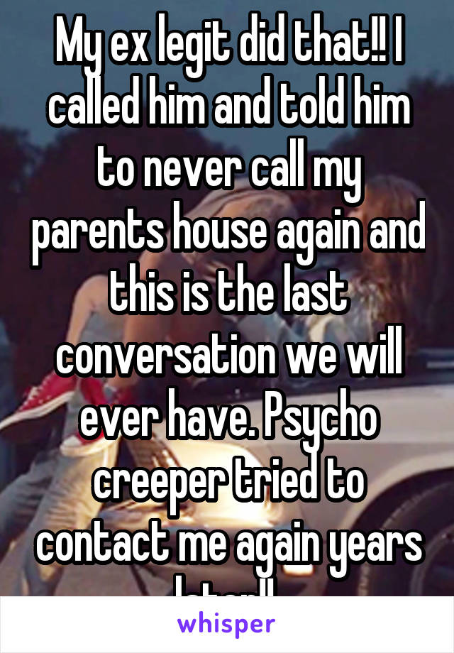 My ex legit did that!! I called him and told him to never call my parents house again and this is the last conversation we will ever have. Psycho creeper tried to contact me again years later!! 