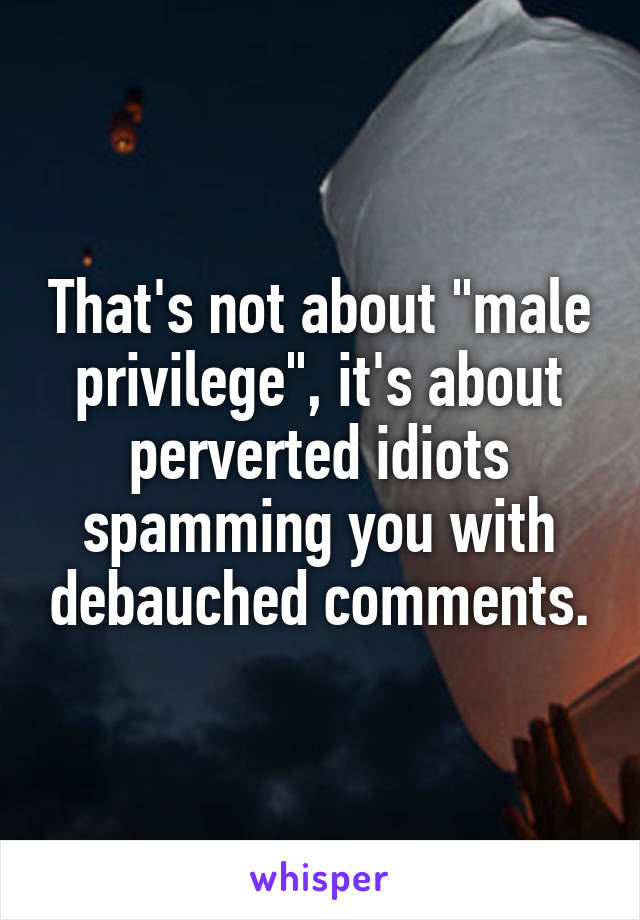 That's not about "male privilege", it's about perverted idiots spamming you with debauched comments.