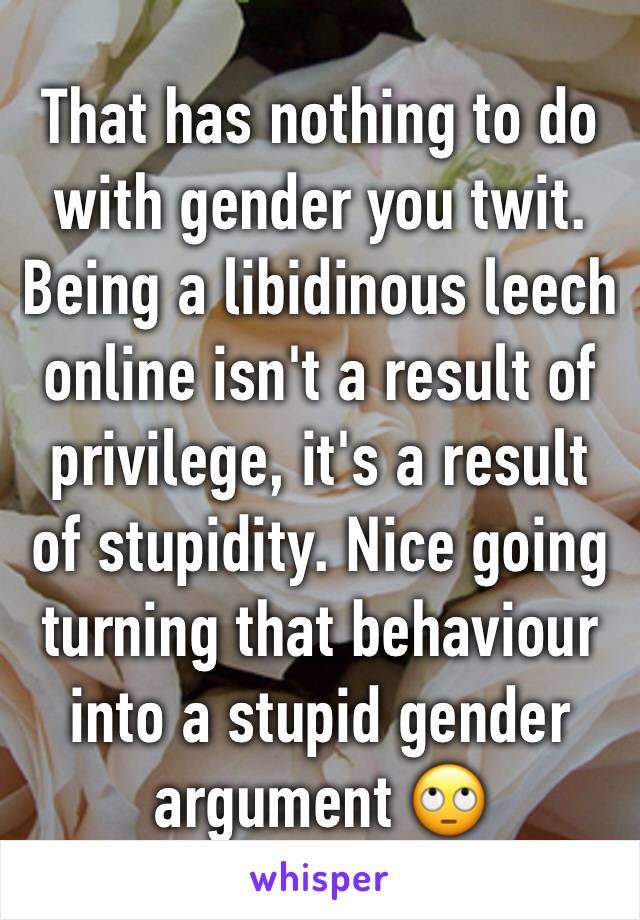That has nothing to do with gender you twit. Being a libidinous leech online isn't a result of privilege, it's a result of stupidity. Nice going turning that behaviour into a stupid gender argument 🙄