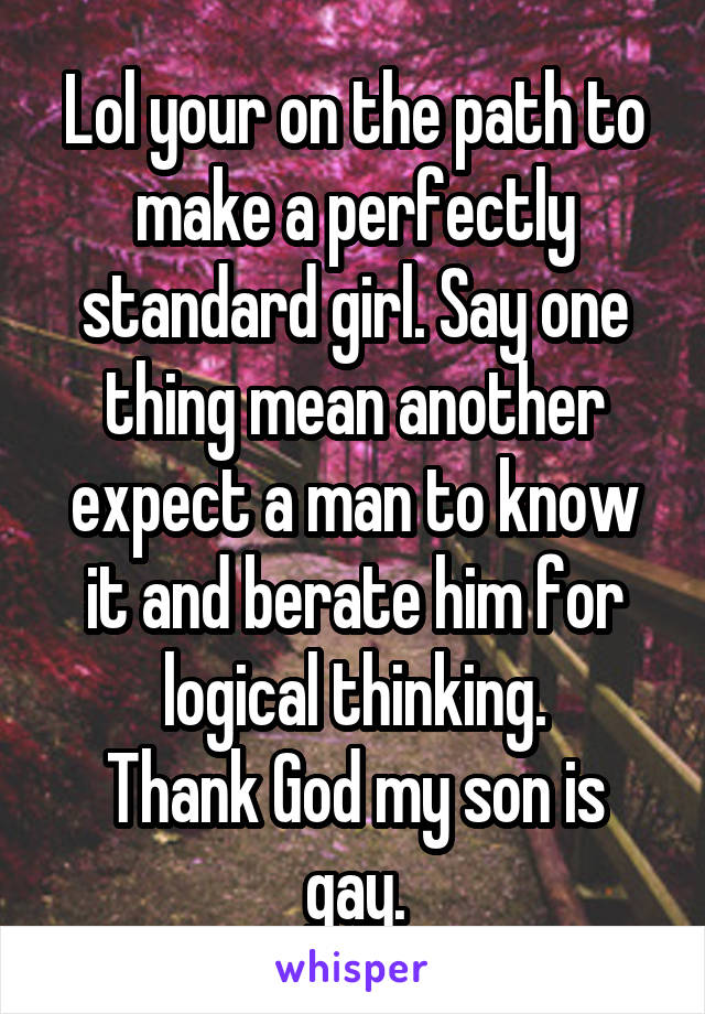 Lol your on the path to make a perfectly standard girl. Say one thing mean another expect a man to know it and berate him for logical thinking.
Thank God my son is gay.