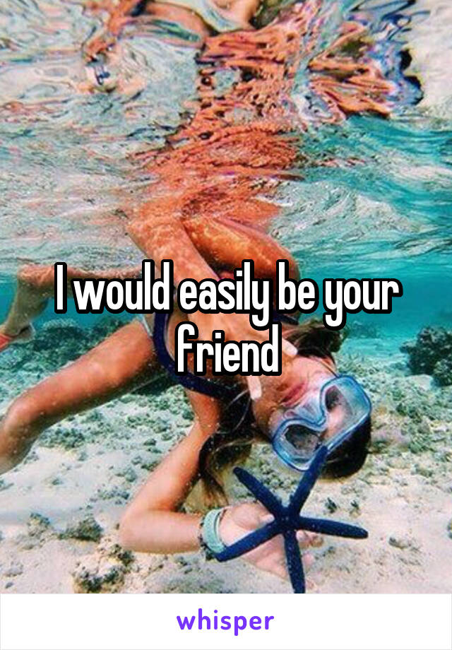 I would easily be your friend
