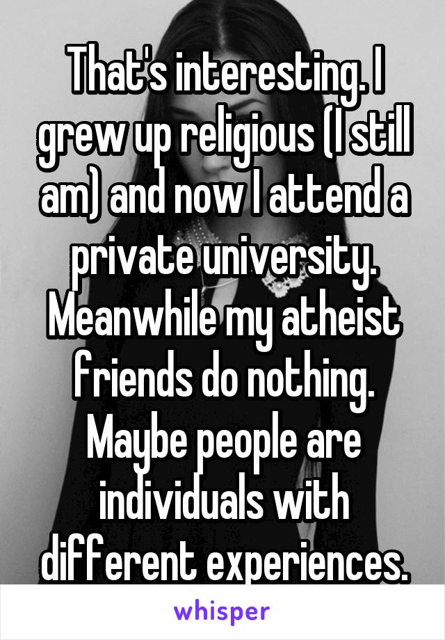 That's interesting. I grew up religious (I still am) and now I attend a private university. Meanwhile my atheist friends do nothing. Maybe people are individuals with different experiences.