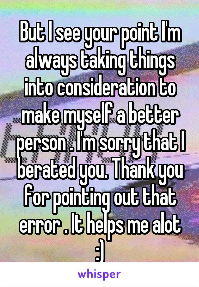 But I see your point I'm always taking things into consideration to make myself a better person . I'm sorry that I berated you. Thank you for pointing out that error . It helps me alot :)