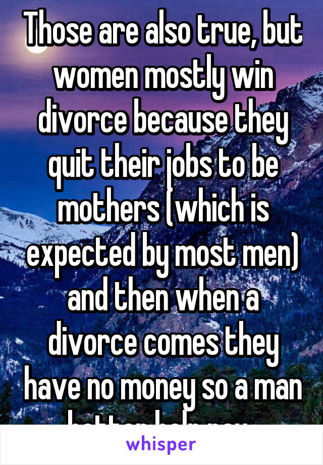 Those are also true, but women mostly win divorce because they quit their jobs to be mothers (which is expected by most men) and then when a divorce comes they have no money so a man better help pay. 