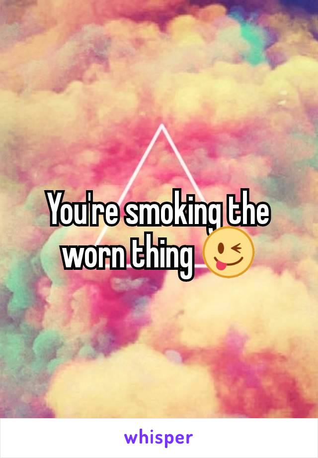 You're smoking the worn thing 😜
