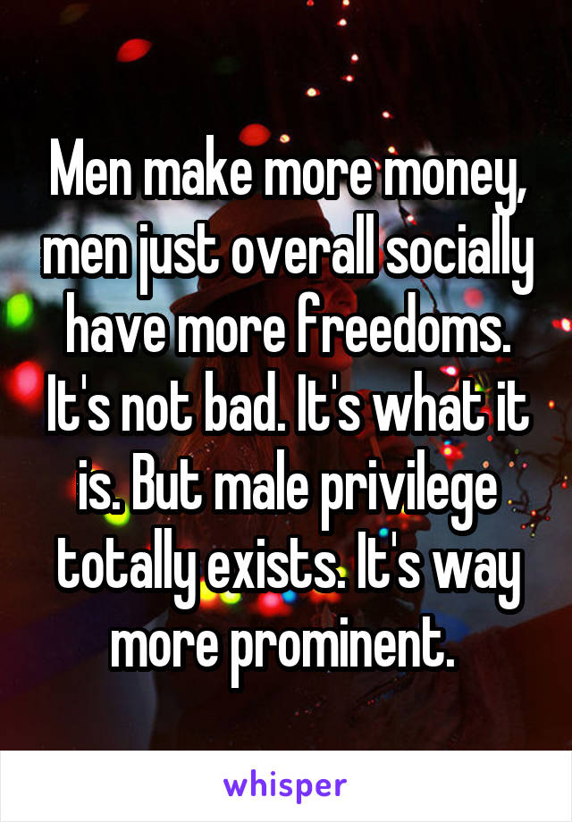 Men make more money, men just overall socially have more freedoms. It's not bad. It's what it is. But male privilege totally exists. It's way more prominent. 
