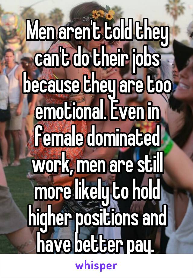 Men aren't told they can't do their jobs because they are too emotional. Even in female dominated work, men are still more likely to hold higher positions and have better pay. 