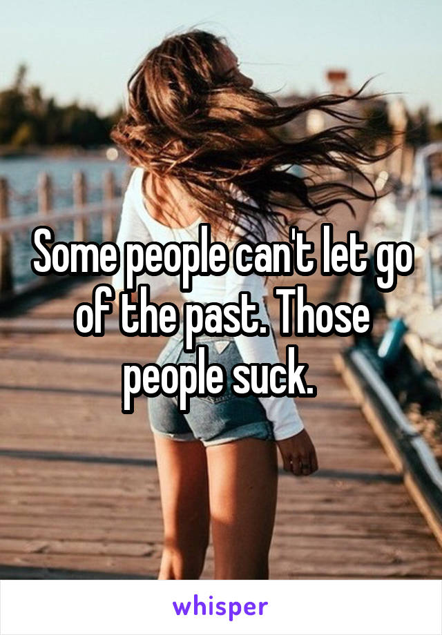 Some people can't let go of the past. Those people suck. 