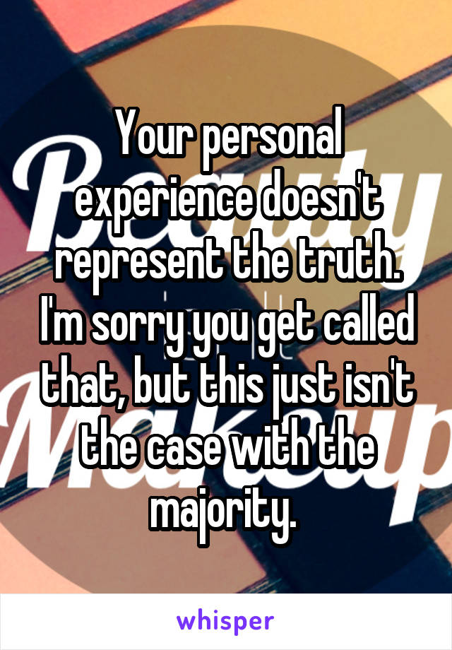 Your personal experience doesn't represent the truth. I'm sorry you get called that, but this just isn't the case with the majority. 