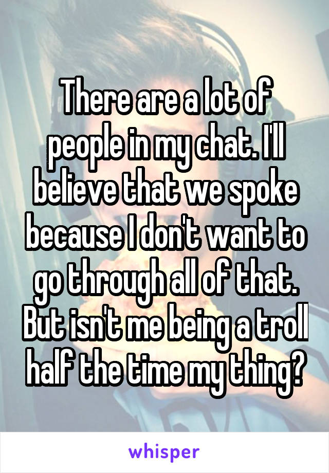 There are a lot of people in my chat. I'll believe that we spoke because I don't want to go through all of that. But isn't me being a troll half the time my thing?