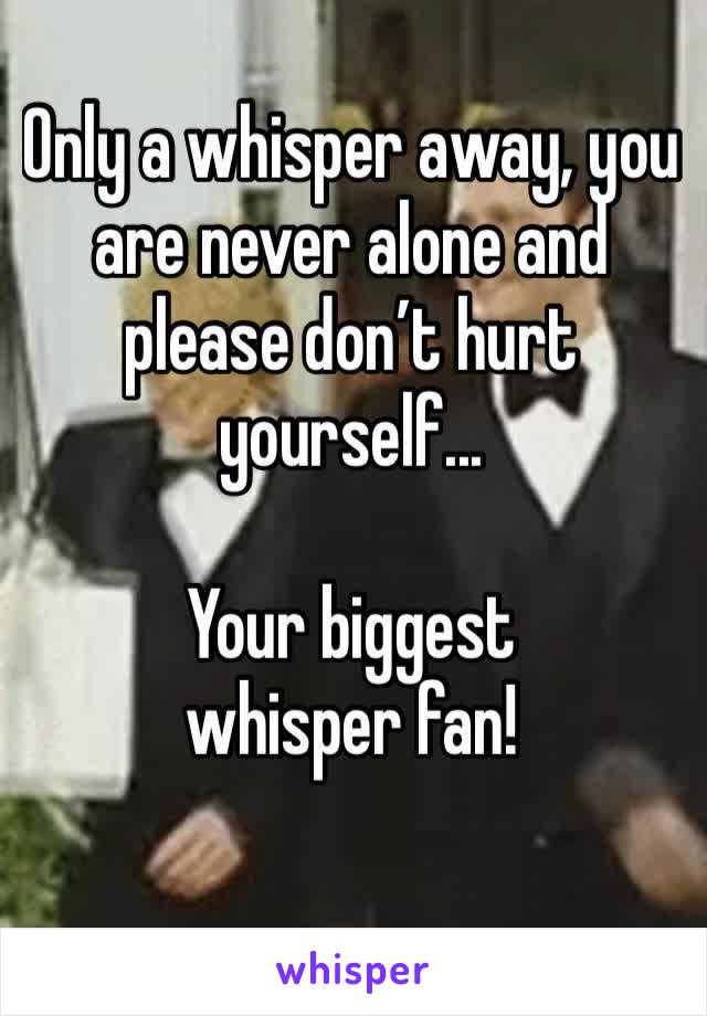 Only a whisper away, you are never alone and please don’t hurt yourself...

Your biggest whisper fan!