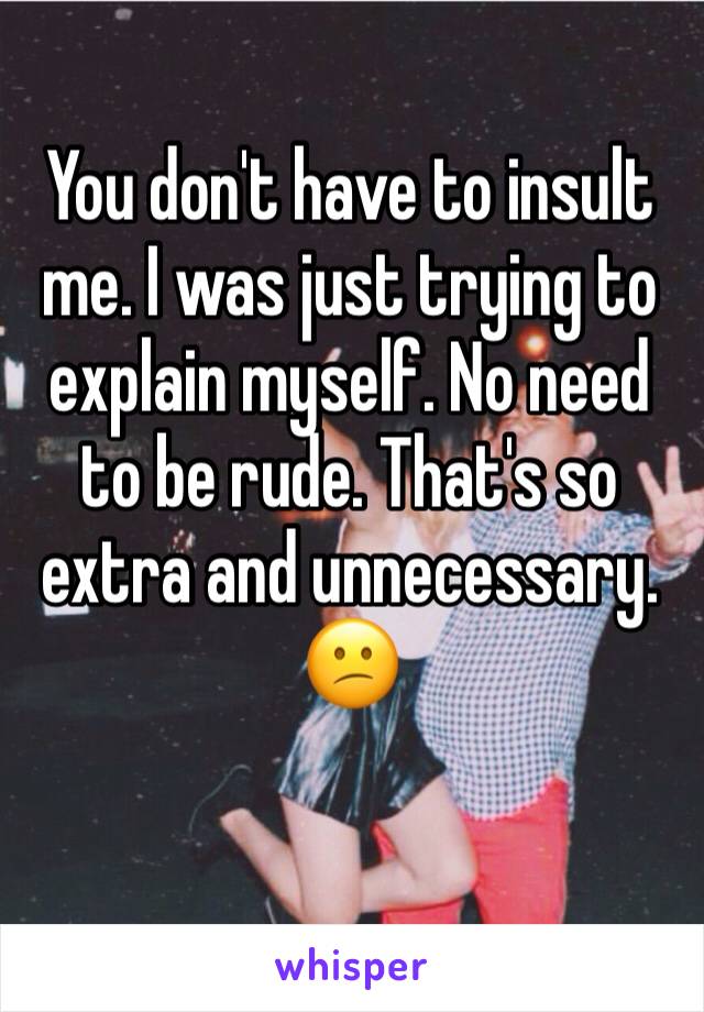 You don't have to insult me. I was just trying to explain myself. No need to be rude. That's so extra and unnecessary. 😕