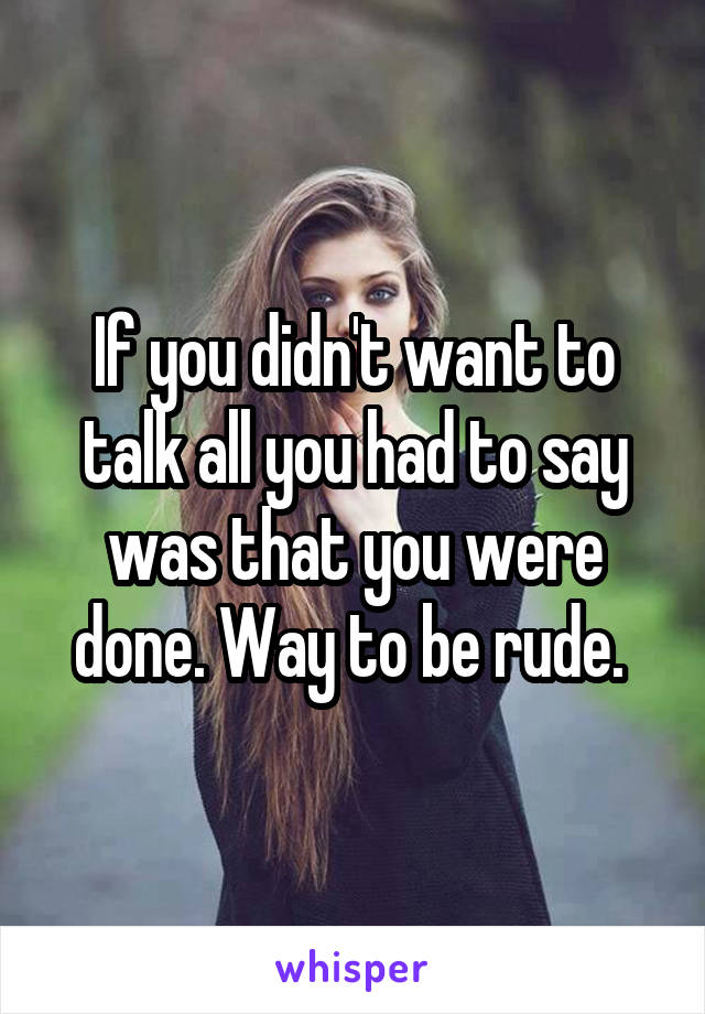 If you didn't want to talk all you had to say was that you were done. Way to be rude. 
