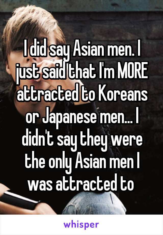 I did say Asian men. I just said that I'm MORE attracted to Koreans or Japanese men... I didn't say they were the only Asian men I was attracted to 