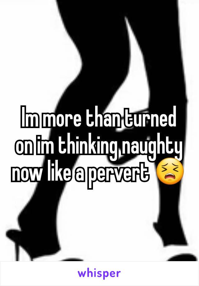Im more than turned on im thinking naughty now like a pervert 😣
