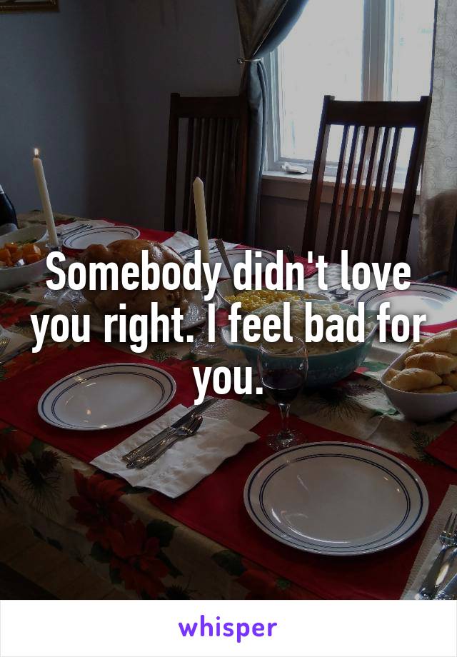 Somebody didn't love you right. I feel bad for you.