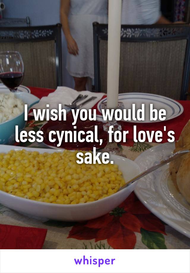 I wish you would be less cynical, for love's sake.