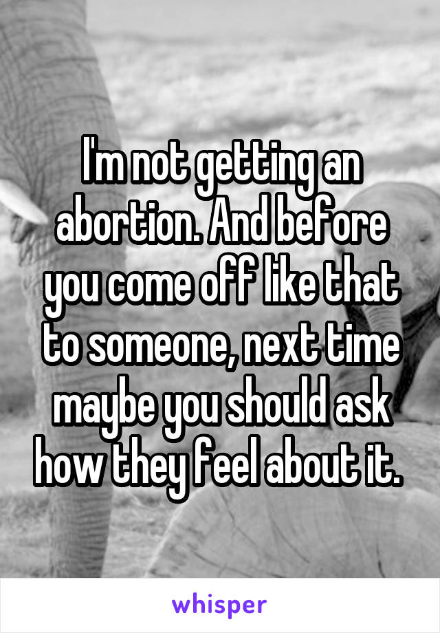 I'm not getting an abortion. And before you come off like that to someone, next time maybe you should ask how they feel about it. 