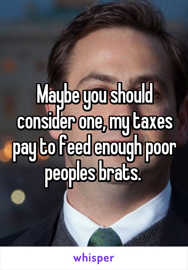 Maybe you should consider one, my taxes pay to feed enough poor peoples brats. 