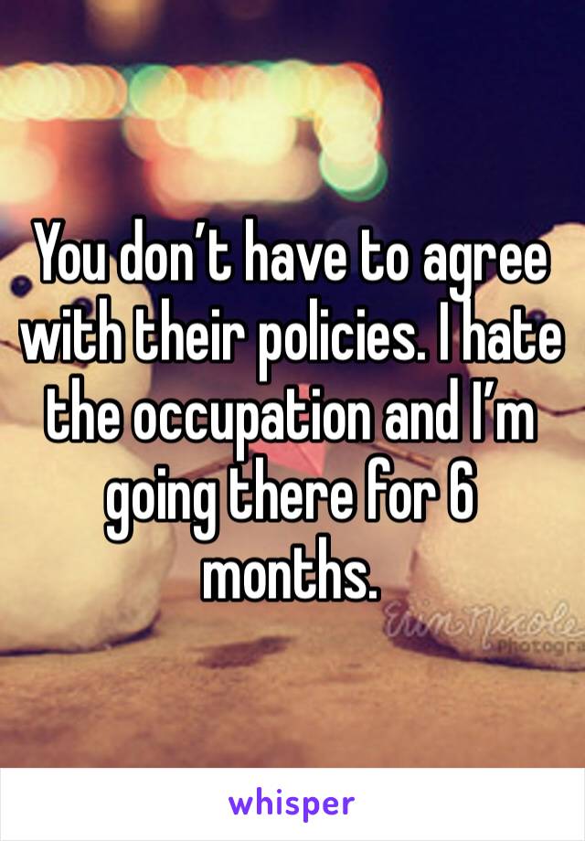 You don’t have to agree with their policies. I hate the occupation and I’m going there for 6 months.