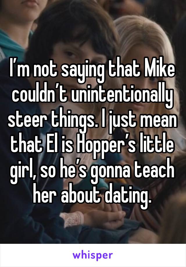 I’m not saying that Mike  couldn’t unintentionally steer things. I just mean that El is Hopper’s little girl, so he’s gonna teach her about dating.