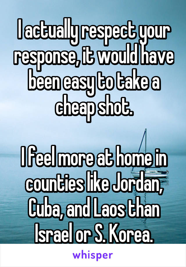 I actually respect your response, it would have been easy to take a cheap shot.

I feel more at home in counties like Jordan, Cuba, and Laos than Israel or S. Korea.