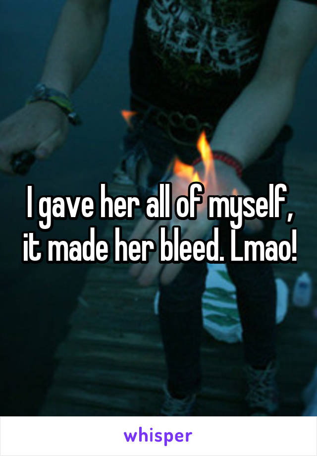 I gave her all of myself, it made her bleed. Lmao!
