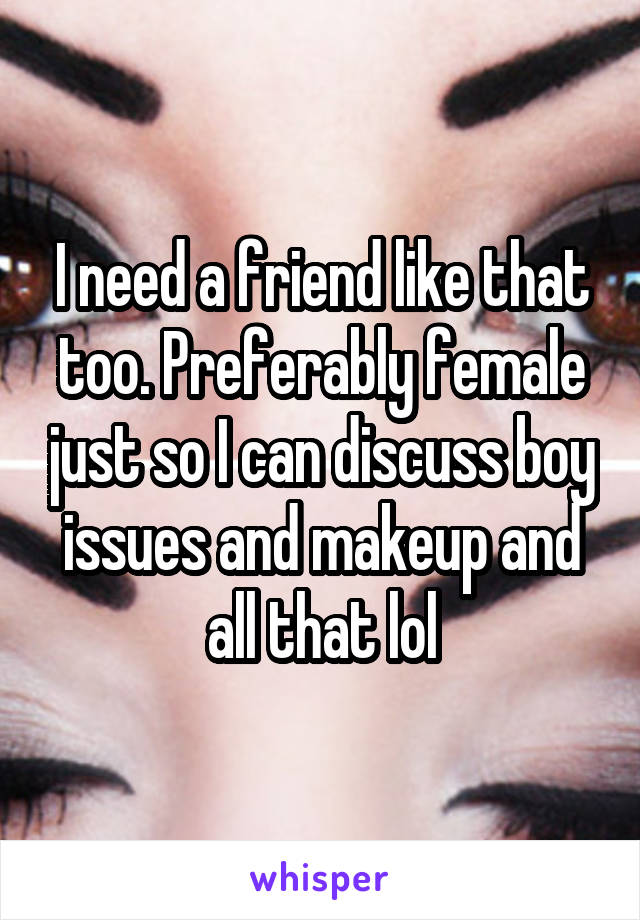 I need a friend like that too. Preferably female just so I can discuss boy issues and makeup and all that lol