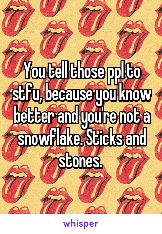 You tell those ppl to stfu, because you know better and you're not a snowflake. Sticks and stones. 