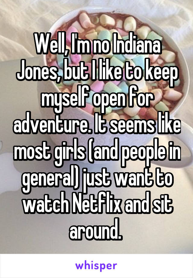 Well, I'm no Indiana Jones, but I like to keep myself open for adventure. It seems like most girls (and people in general) just want to watch Netflix and sit around. 