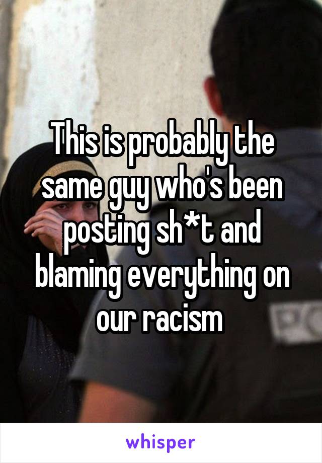This is probably the same guy who's been posting sh*t and blaming everything on our racism 