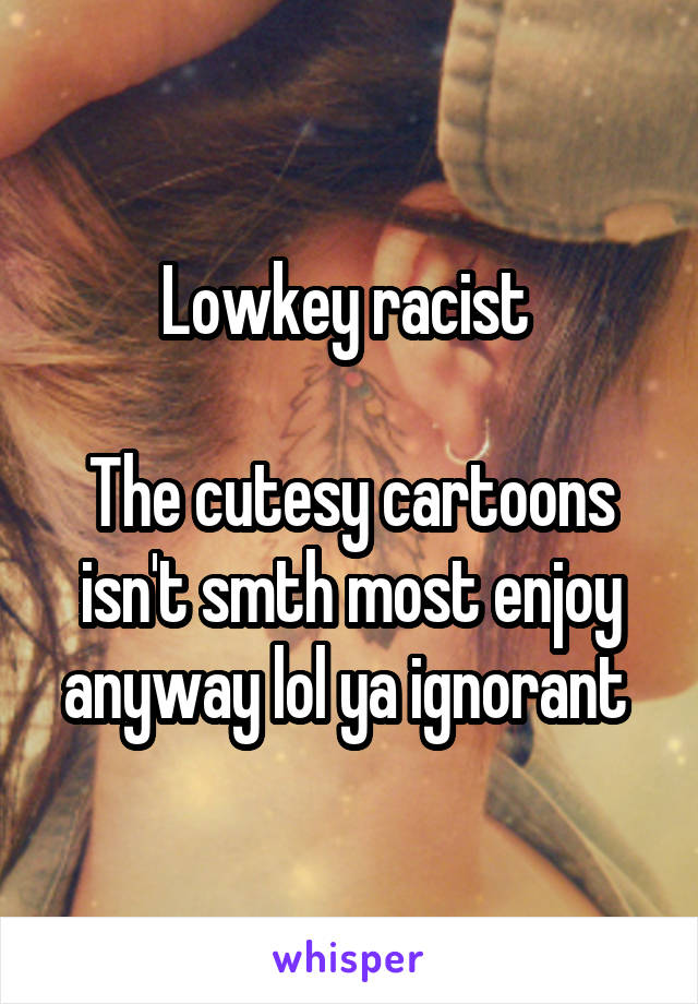 Lowkey racist 

The cutesy cartoons isn't smth most enjoy anyway lol ya ignorant 